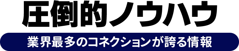 圧倒的ノウハウ 業界最多のコネクションが誇る情報